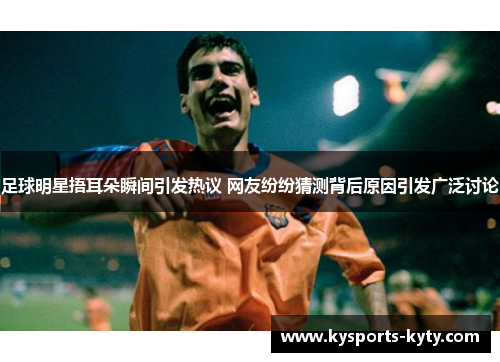 足球明星捂耳朵瞬间引发热议 网友纷纷猜测背后原因引发广泛讨论