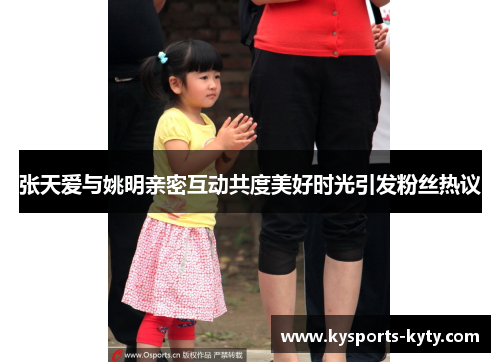 张天爱与姚明亲密互动共度美好时光引发粉丝热议