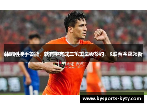韩鹏刚接手鲁能，就有望完成三笔重量级签约，K联赛金靴领衔
