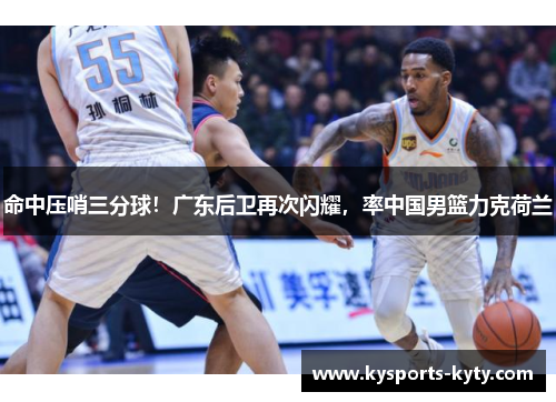 命中压哨三分球！广东后卫再次闪耀，率中国男篮力克荷兰